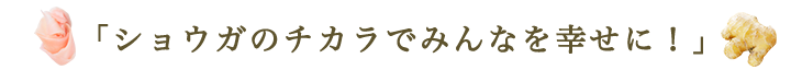 「ショウガのチカラでみんなを幸せに！」